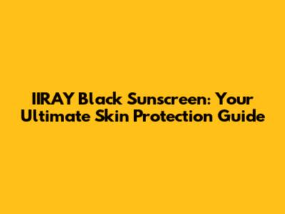 IIRAY Black Sunscreen: Your Ultimate Skin Protection Guide