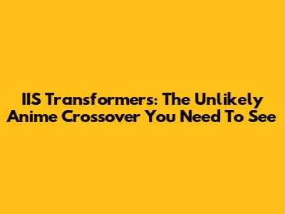 IIS Transformers: The Unlikely Anime Crossover You Need To See