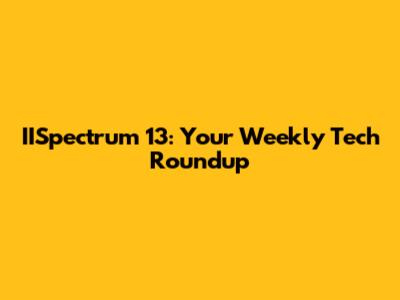 IISpectrum 13: Your Weekly Tech Roundup