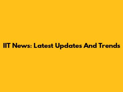 IIT News: Latest Updates And Trends