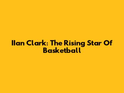 IIan Clark: The Rising Star Of Basketball