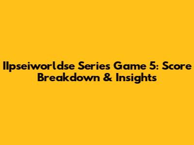 IIpseiworldse Series Game 5: Score Breakdown & Insights