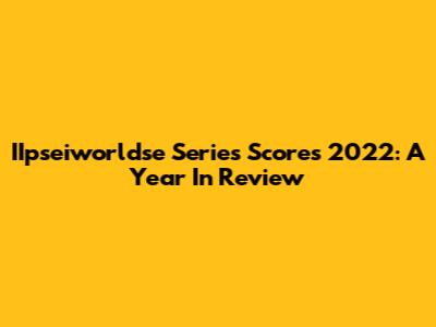 IIpseiworldse Series Scores 2022: A Year In Review