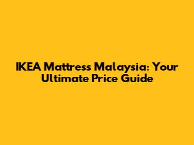 IKEA Mattress Malaysia: Your Ultimate Price Guide