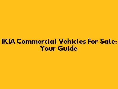IKIA Commercial Vehicles For Sale: Your Guide