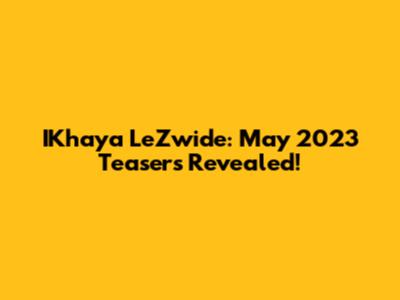 IKhaya LeZwide: May 2023 Teasers Revealed!