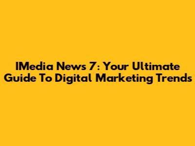 IMedia News 7: Your Ultimate Guide To Digital Marketing Trends
