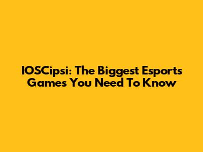 IOSCipsi: The Biggest Esports Games You Need To Know