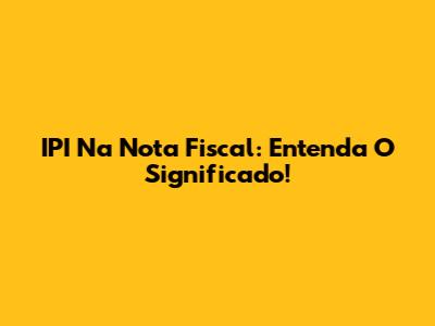 IPI Na Nota Fiscal: Entenda O Significado!