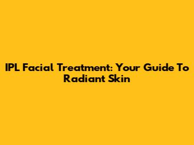 IPL Facial Treatment: Your Guide To Radiant Skin