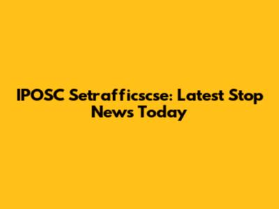 IPOSC Setrafficscse: Latest Stop News Today