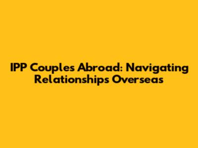IPP Couples Abroad: Navigating Relationships Overseas