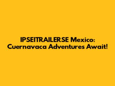 IPSEITRAILERSE Mexico: Cuernavaca Adventures Await!