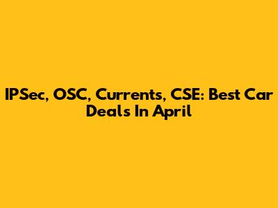 IPSec, OSC, Currents, CSE: Best Car Deals In April