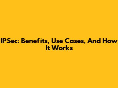 IPSec: Benefits, Use Cases, And How It Works