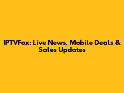 IPTVFox: Live News, Mobile Deals & Sales Updates