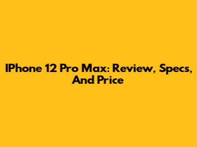 IPhone 12 Pro Max: Review, Specs, And Price