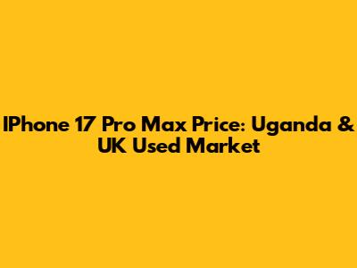 IPhone 17 Pro Max Price: Uganda & UK Used Market
