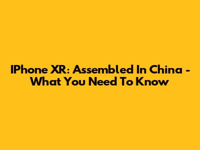IPhone XR: Assembled In China - What You Need To Know