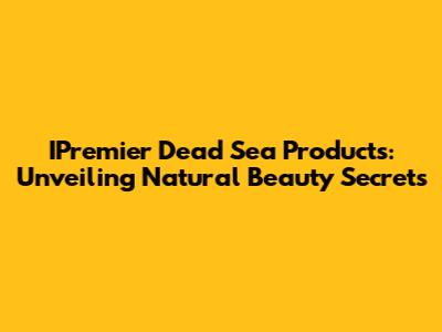 IPremier Dead Sea Products: Unveiling Natural Beauty Secrets