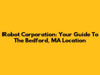 IRobot Corporation: Your Guide To The Bedford, MA Location