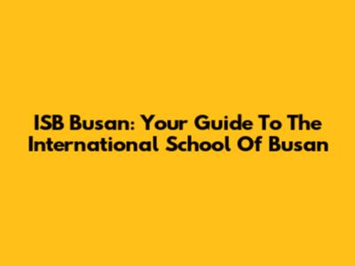 ISB Busan: Your Guide To The International School Of Busan