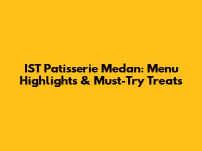 IST Patisserie Medan: Menu Highlights & Must-Try Treats