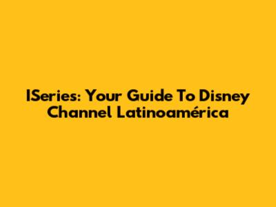 ISeries: Your Guide To Disney Channel Latinoamérica