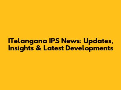 ITelangana IPS News: Updates, Insights & Latest Developments
