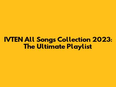 IVTEN All Songs Collection 2023: The Ultimate Playlist