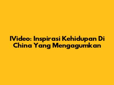 IVideo: Inspirasi Kehidupan Di China Yang Mengagumkan