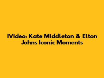 IVideo: Kate Middleton & Elton John's Iconic Moments