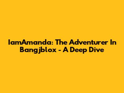 IamAmanda: The Adventurer In Bangjblox - A Deep Dive
