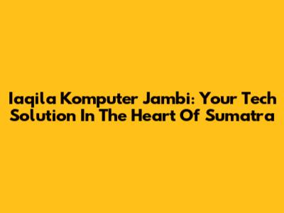 Iaqila Komputer Jambi: Your Tech Solution In The Heart Of Sumatra