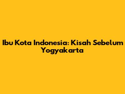 Ibu Kota Indonesia: Kisah Sebelum Yogyakarta