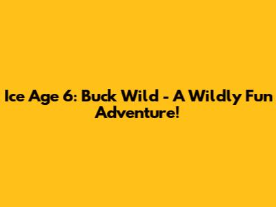 Ice Age 6: Buck Wild - A Wildly Fun Adventure!