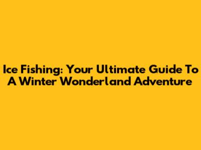 Ice Fishing: Your Ultimate Guide To A Winter Wonderland Adventure