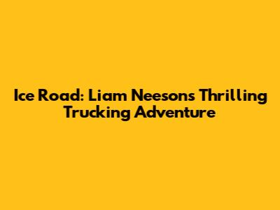 Ice Road: Liam Neeson's Thrilling Trucking Adventure