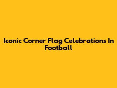 Iconic Corner Flag Celebrations In Football