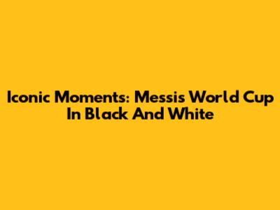 Iconic Moments: Messi's World Cup In Black And White