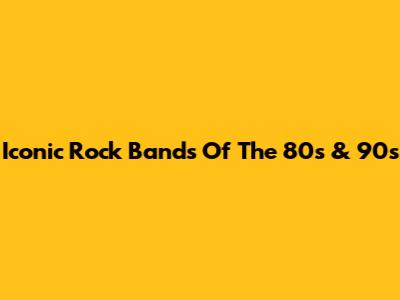 Iconic Rock Bands Of The 80s & 90s