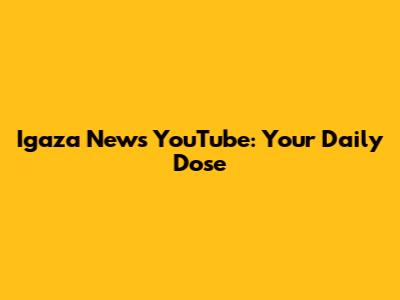 Igaza News YouTube: Your Daily Dose