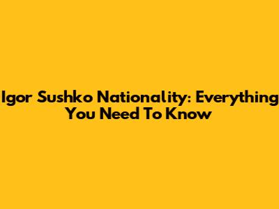 Igor Sushko Nationality: Everything You Need To Know