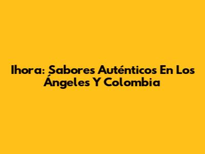 Ihora: Sabores Auténticos En Los Ángeles Y Colombia