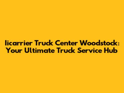 Iicarrier Truck Center Woodstock: Your Ultimate Truck Service Hub
