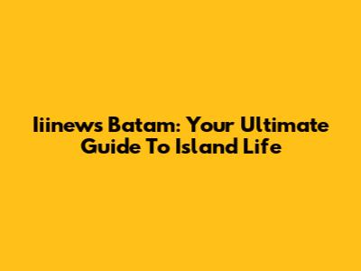 Iiinews Batam: Your Ultimate Guide To Island Life