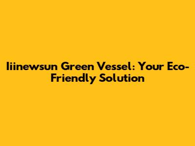 Iiinewsun Green Vessel: Your Eco-Friendly Solution