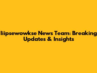 Iiipsewowkse News Team: Breaking Updates & Insights