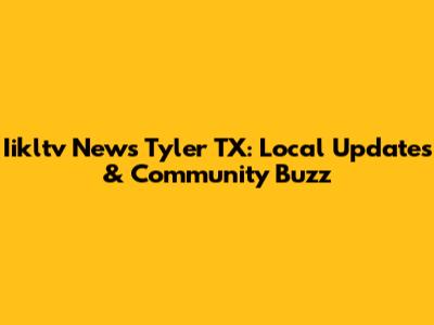 Iikltv News Tyler TX: Local Updates & Community Buzz