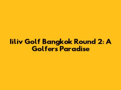 Iiliv Golf Bangkok Round 2: A Golfer's Paradise